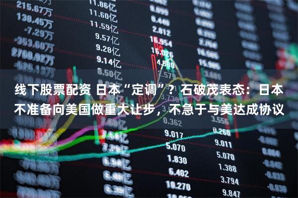 线下股票配资 日本“定调”？石破茂表态：日本不准备向美国做重大让步，不急于与美达成协议