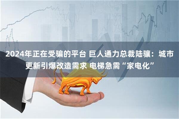 2024年正在受骗的平台 巨人通力总裁陆骧：城市更新引爆改造需求 电梯急需“家电化”