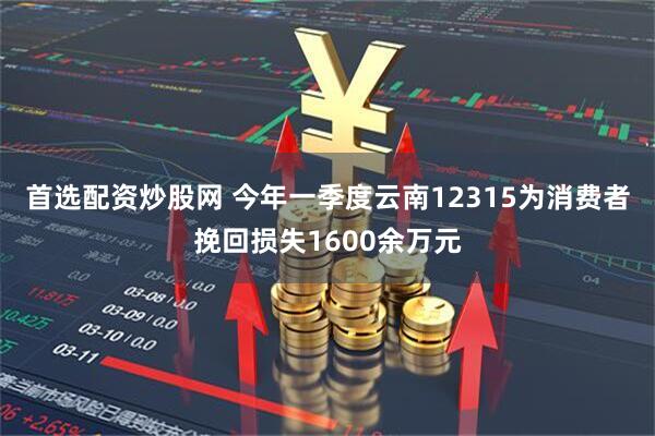 首选配资炒股网 今年一季度云南12315为消费者挽回损失1600余万元