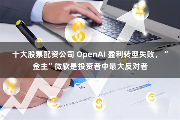 十大股票配资公司 OpenAI 盈利转型失败，“金主”微软是投资者中最大反对者